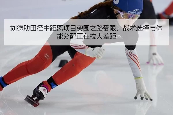 刘德助田径中距离项目突围之路受限，战术选择与体能分配正在拉大差距